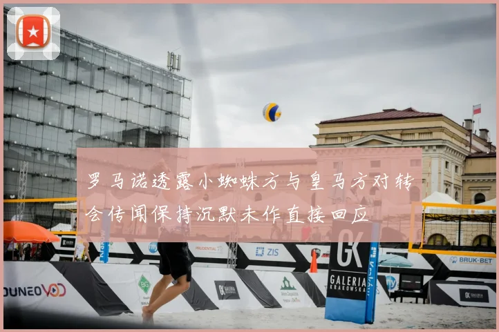 罗马诺透露小蜘蛛方与皇马方对转会传闻保持沉默未作直接回应
