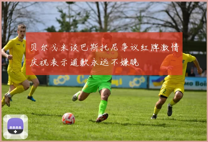 贝尔戈米谈巴斯托尼争议红牌激情庆祝表示道歉永远不嫌晚