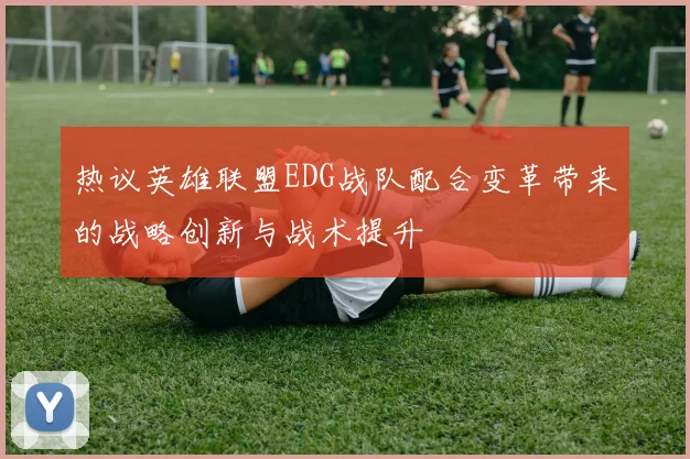 热议英雄联盟EDG战队配合变革带来的战略创新与战术提升