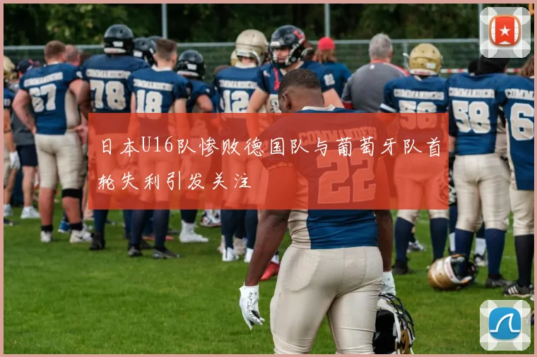日本U16队惨败德国队与葡萄牙队首轮失利引发关注