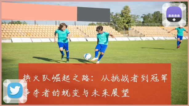 热火队崛起之路：从挑战者到冠军争夺者的蜕变与未来展望