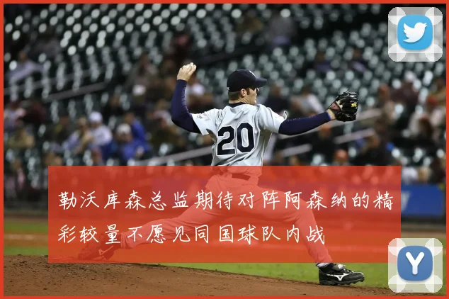 勒沃库森总监期待对阵阿森纳的精彩较量不愿见同国球队内战