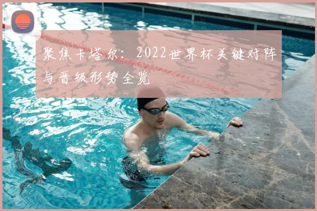 聚焦卡塔尔：2022世界杯关键对阵与晋级形势全览