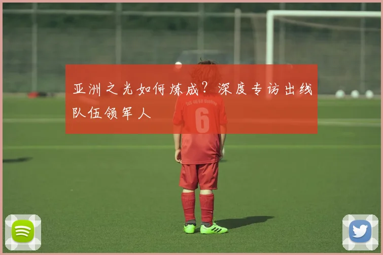 亚洲之光如何炼成？深度专访出线队伍领军人