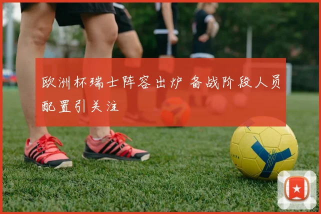欧洲杯瑞士阵容出炉 备战阶段人员配置引关注
