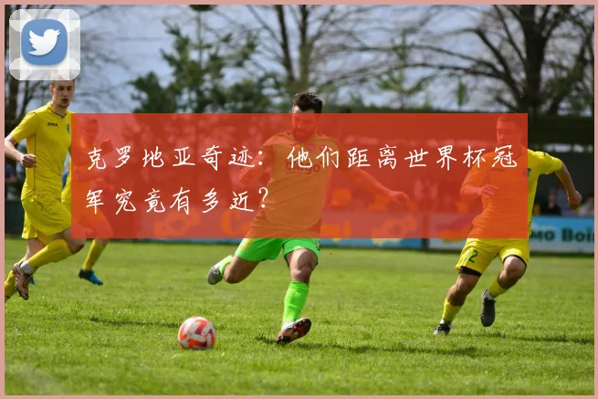 克罗地亚奇迹：他们距离世界杯冠军究竟有多近？
