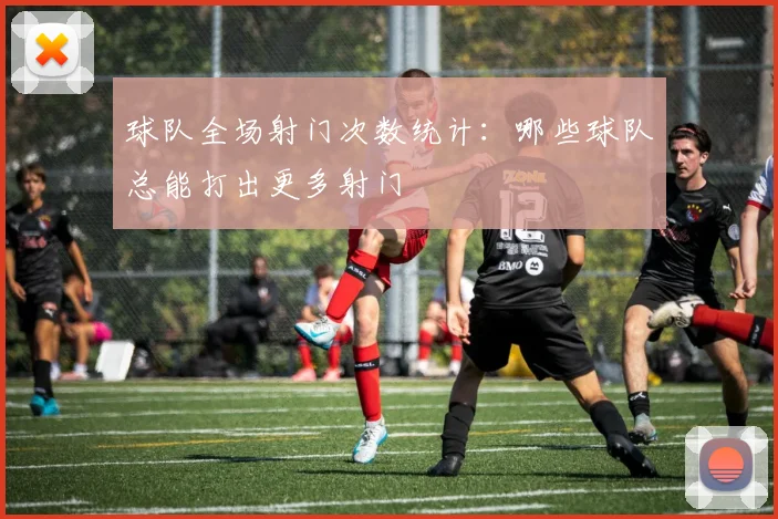 球队全场射门次数统计：哪些球队总能打出更多射门