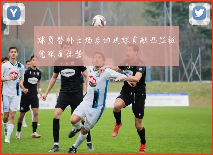 球员替补出场后的进球贡献凸显板凳深度优势