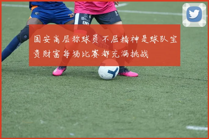 国安高层称球员不屈精神是球队宝贵财富每场比赛都充满挑战