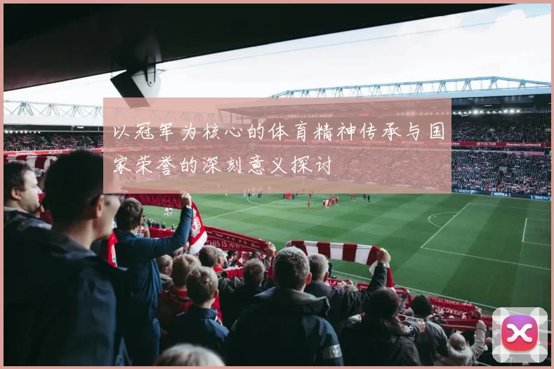 以冠军为核心的体育精神传承与国家荣誉的深刻意义探讨