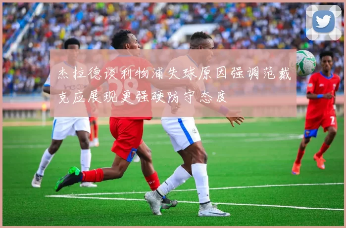 杰拉德谈利物浦失球原因强调范戴克应展现更强硬防守态度