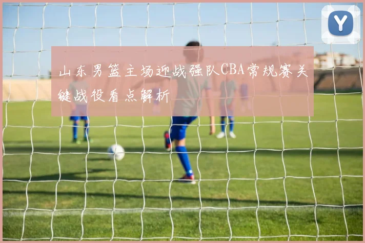 山东男篮主场迎战强队CBA常规赛关键战役看点解析