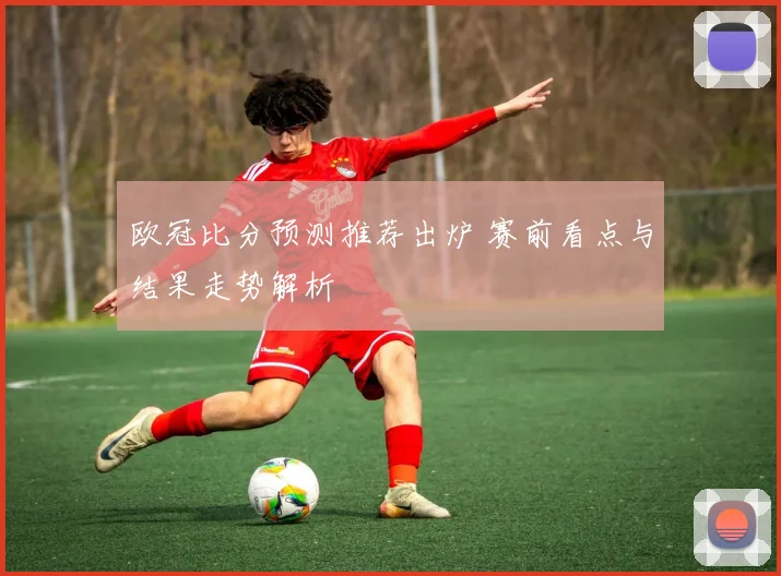 欧冠比分预测推荐出炉 赛前看点与结果走势解析