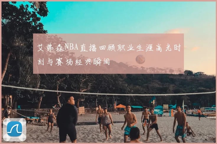 艾弗森NBA直播回顾职业生涯高光时刻与赛场经典瞬间