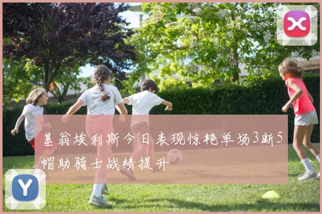 基翁埃利斯今日表现惊艳单场3断5帽助骑士战绩提升