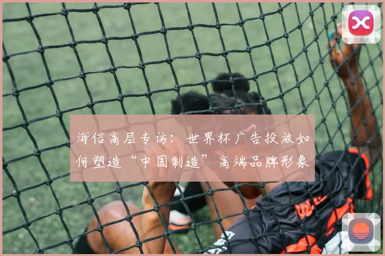 海信高层专访：世界杯广告投放如何塑造“中国制造”高端品牌形象