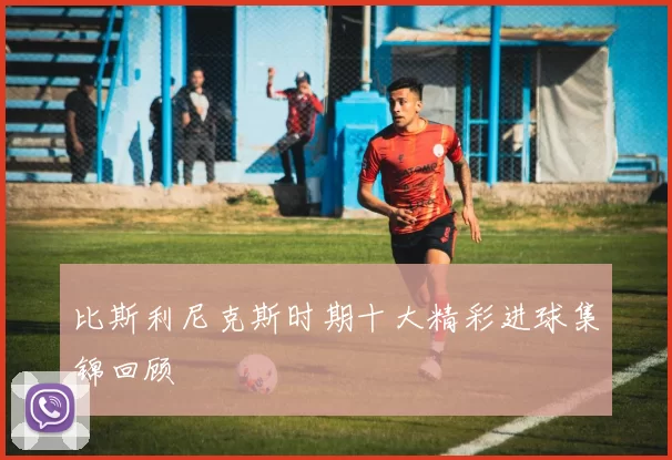 比斯利尼克斯时期十大精彩进球集锦回顾