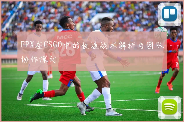 FPX在CSGO中的快速战术解析与团队协作探讨