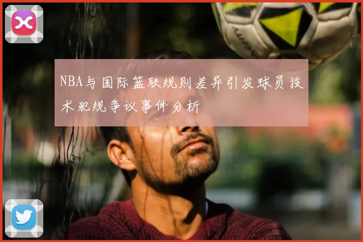NBA与国际篮联规则差异引发球员技术犯规争议事件分析