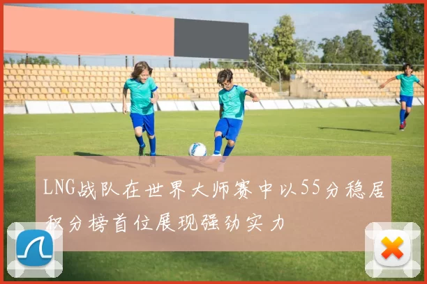LNG战队在世界大师赛中以55分稳居积分榜首位展现强劲实力