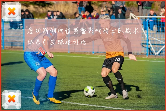 詹姆斯倾向值调整影响骑士队战术体系引发球迷讨论