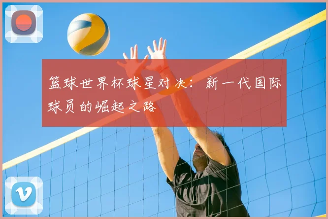 篮球世界杯球星对决：新一代国际球员的崛起之路