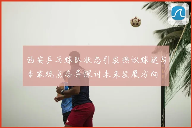 西安乒乓球队状态引发热议球迷与专家观点各异探讨未来发展方向