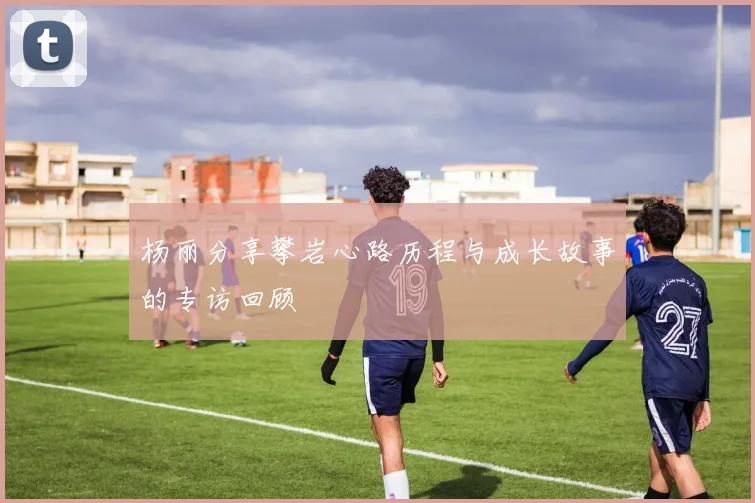 杨丽分享攀岩心路历程与成长故事的专访回顾