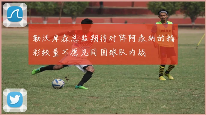 勒沃库森总监期待对阵阿森纳的精彩较量不愿见同国球队内战