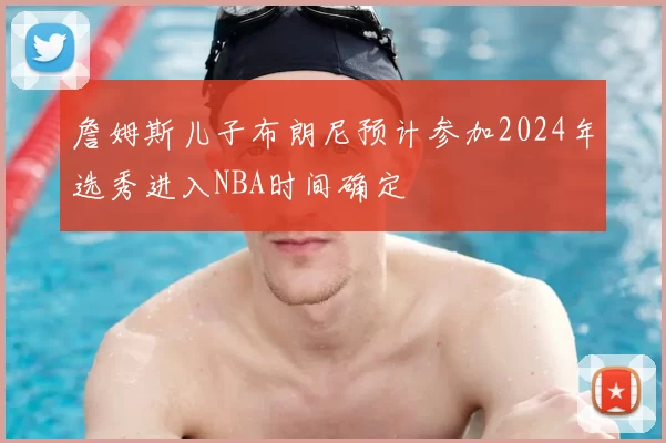 詹姆斯儿子布朗尼预计参加2024年选秀进入NBA时间确定