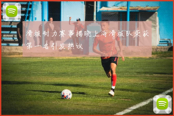 滑板耐力赛事揭晓上海滑板队荣获第一名引发热议