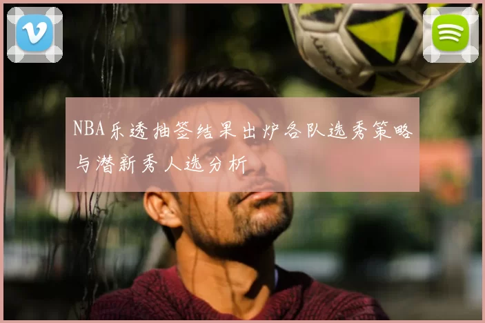 NBA乐透抽签结果出炉各队选秀策略与潜新秀人选分析