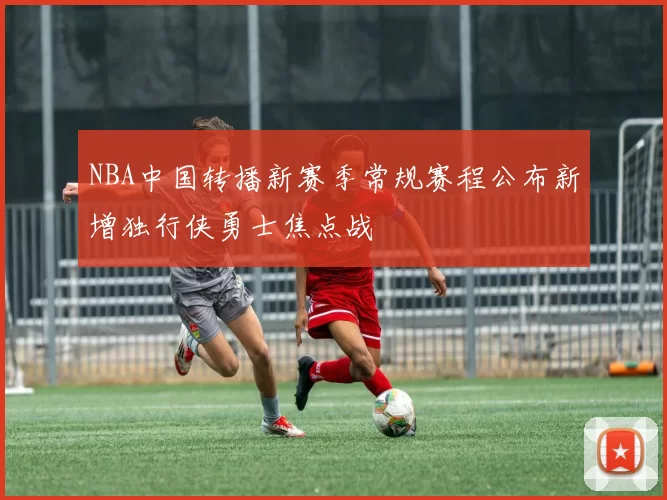 NBA中国转播新赛季常规赛程公布新增独行侠勇士焦点战