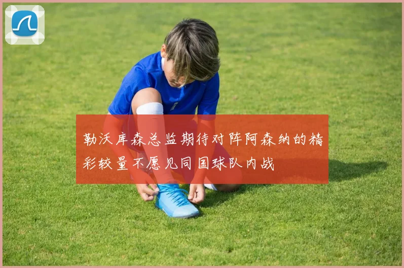 勒沃库森总监期待对阵阿森纳的精彩较量不愿见同国球队内战