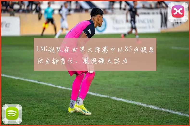LNG战队在世界大师赛中以85分稳居积分榜首位，展现强大实力