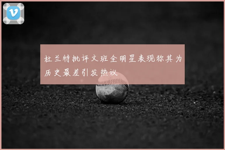 杜兰特批评文班全明星表现称其为历史最差引发热议