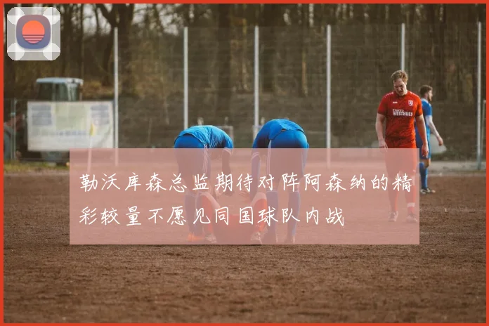 勒沃库森总监期待对阵阿森纳的精彩较量不愿见同国球队内战