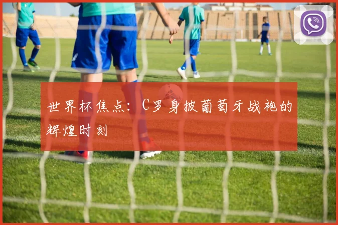 世界杯焦点:C罗身披葡萄牙战袍的辉煌时刻