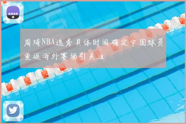 周琦NBA选秀具体时间确定中国球员重返海外赛场引关注