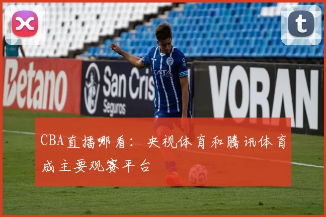 CBA直播哪看：央视体育和腾讯体育成主要观赛平台
