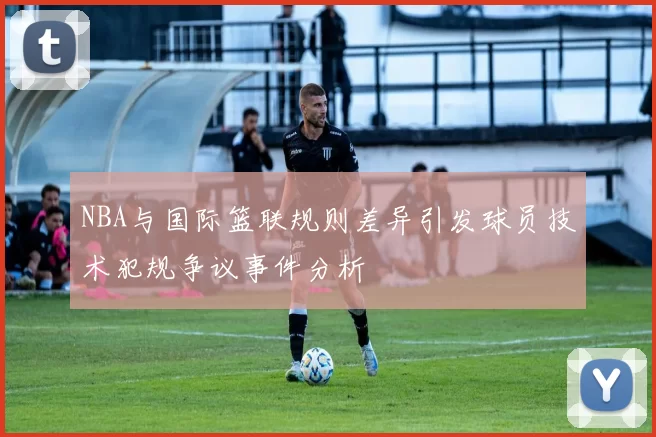 NBA与国际篮联规则差异引发球员技术犯规争议事件分析