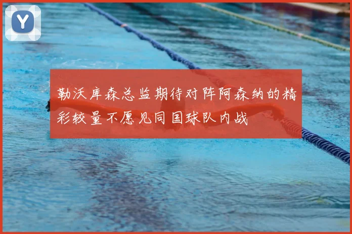 勒沃库森总监期待对阵阿森纳的精彩较量不愿见同国球队内战