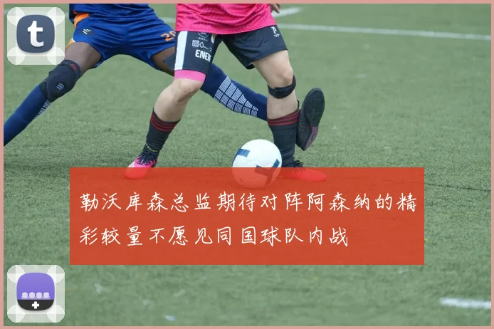 勒沃库森总监期待对阵阿森纳的精彩较量不愿见同国球队内战