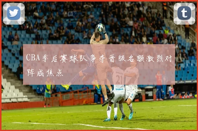 CBA季后赛球队争夺晋级名额激烈对阵成焦点