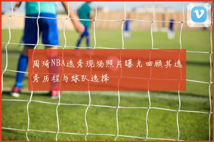 周琦NBA选秀现场照片曝光回顾其选秀历程与球队选择