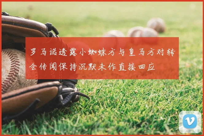 罗马诺透露小蜘蛛方与皇马方对转会传闻保持沉默未作直接回应
