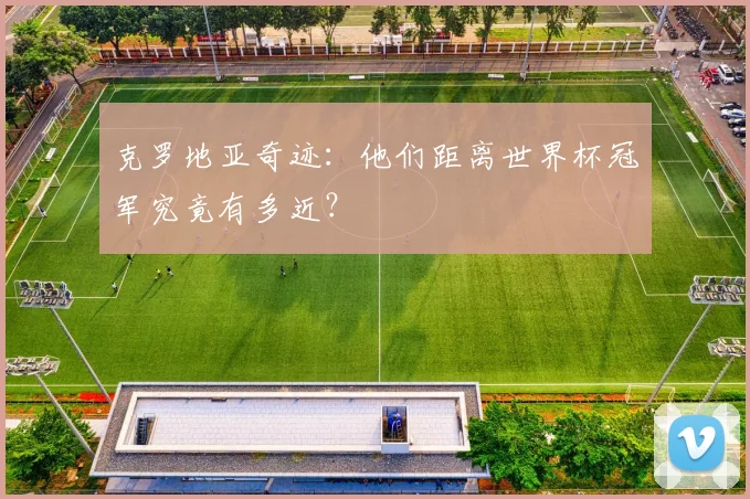 克罗地亚奇迹：他们距离世界杯冠军究竟有多近？