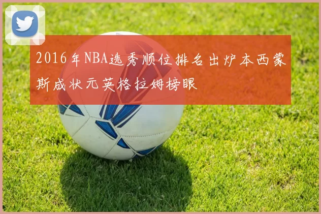 2016年NBA选秀顺位排名出炉本西蒙斯成状元英格拉姆榜眼