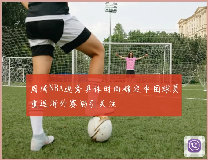 周琦NBA选秀具体时间确定中国球员重返海外赛场引关注