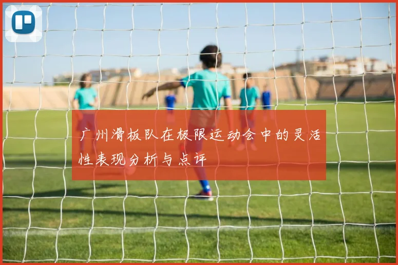广州滑板队在极限运动会中的灵活性表现分析与点评